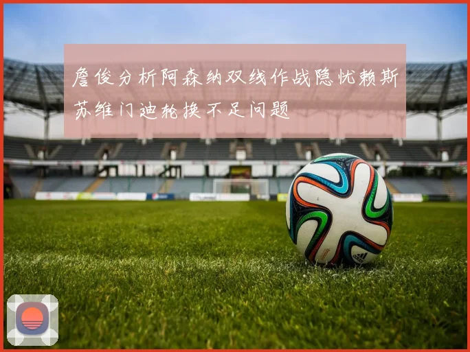 詹俊分析阿森纳双线作战隐忧赖斯苏维门迪轮换不足问题
