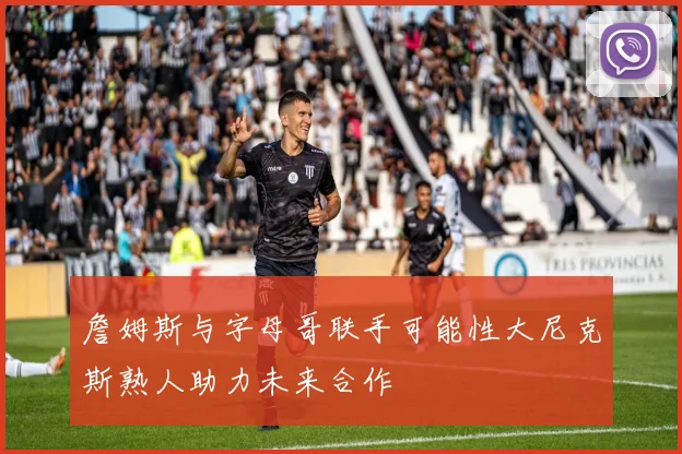 詹姆斯与字母哥联手可能性大尼克斯熟人助力未来合作