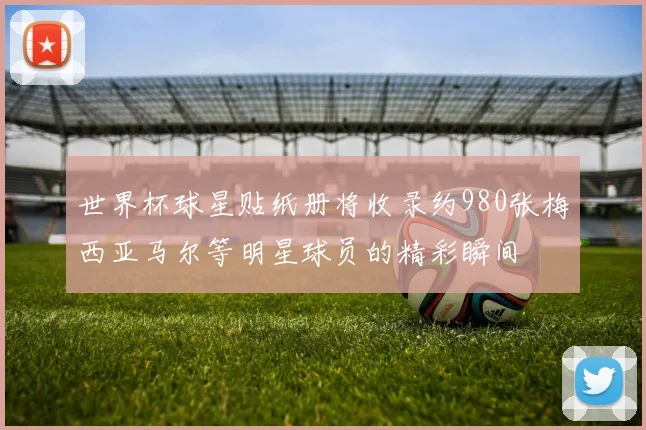 世界杯球星贴纸册将收录约980张梅西亚马尔等明星球员的精彩瞬间