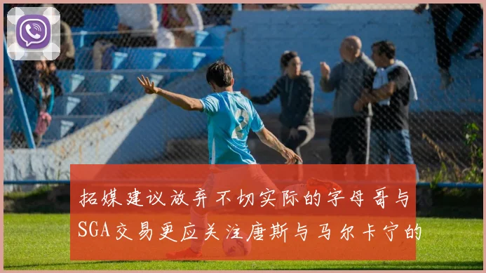 拓媒建议放弃不切实际的字母哥与SGA交易更应关注唐斯与马尔卡宁的潜力