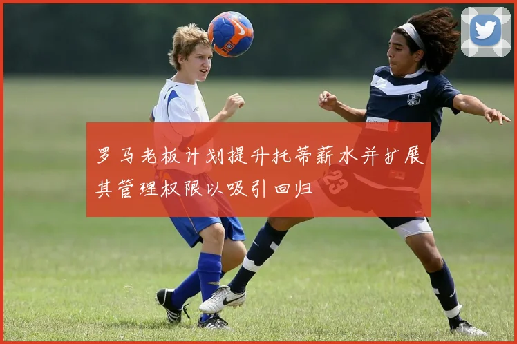 罗马老板计划提升托蒂薪水并扩展其管理权限以吸引回归