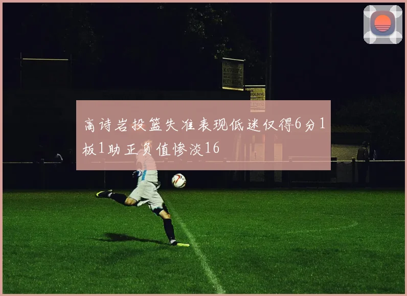高诗岩投篮失准表现低迷仅得6分1板1助正负值惨淡16