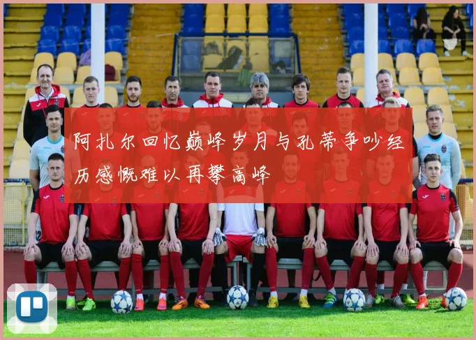 阿扎尔回忆巅峰岁月与孔蒂争吵经历感慨难以再攀高峰