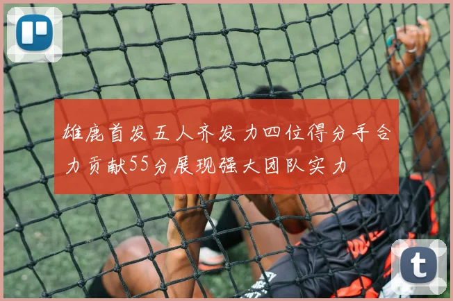 雄鹿首发五人齐发力四位得分手合力贡献55分展现强大团队实力