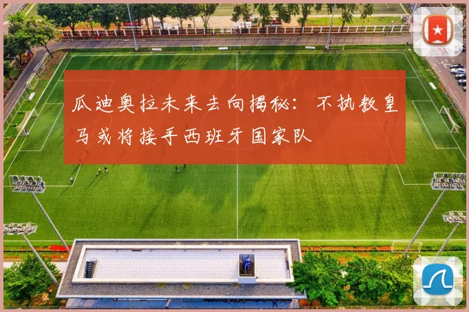 瓜迪奥拉未来去向揭秘：不执教皇马或将接手西班牙国家队