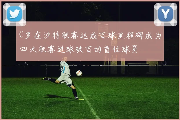 C罗在沙特联赛达成百球里程碑成为四大联赛进球破百的首位球员