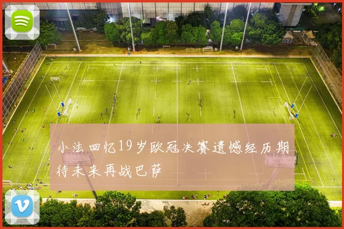 小法回忆19岁欧冠决赛遗憾经历期待未来再战巴萨