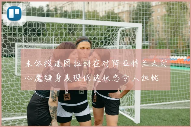 米体报道图拉姆在对阵亚特兰大时心魔缠身表现低迷状态令人担忧