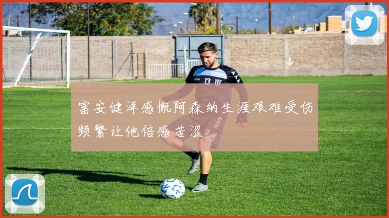 富安健洋感慨阿森纳生涯艰难受伤频繁让他倍感苦涩