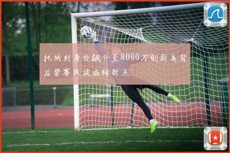 托纳利身价飙升至8000万创新高背后禁赛风波成转折点
