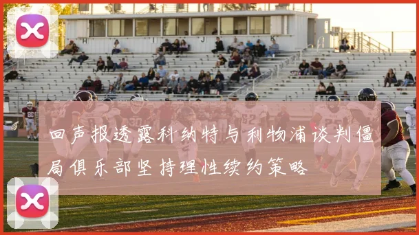 回声报透露科纳特与利物浦谈判僵局俱乐部坚持理性续约策略