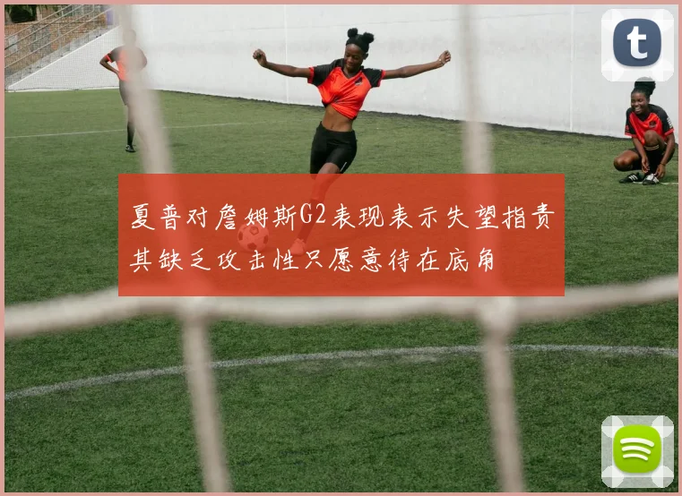 夏普对詹姆斯G2表现表示失望指责其缺乏攻击性只愿意待在底角