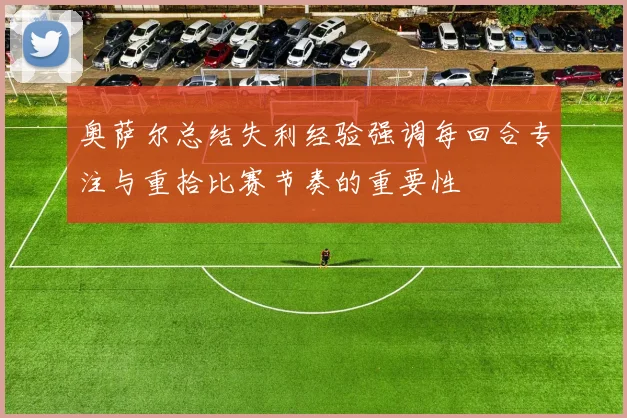 奥萨尔总结失利经验强调每回合专注与重拾比赛节奏的重要性