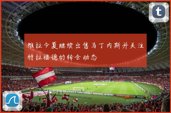 维拉今夏继续出售马丁内斯并关注特拉福德的转会动态