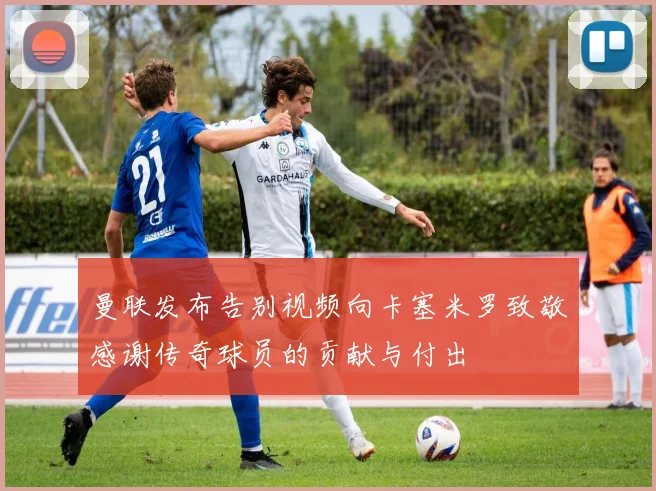 曼联发布告别视频向卡塞米罗致敬感谢传奇球员的贡献与付出