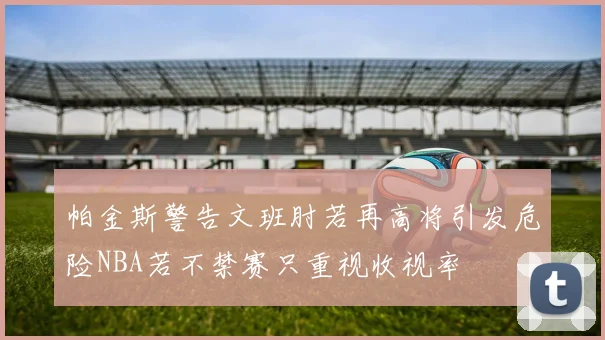 帕金斯警告文班肘若再高将引发危险NBA若不禁赛只重视收视率