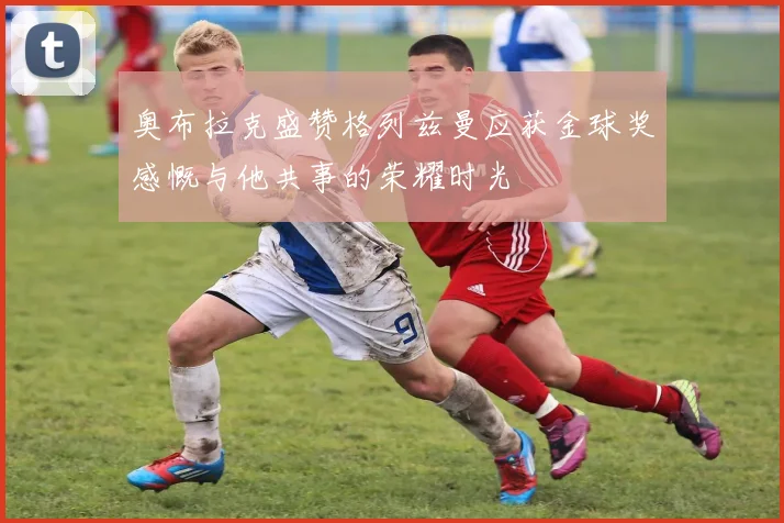奥布拉克盛赞格列兹曼应获金球奖感慨与他共事的荣耀时光
