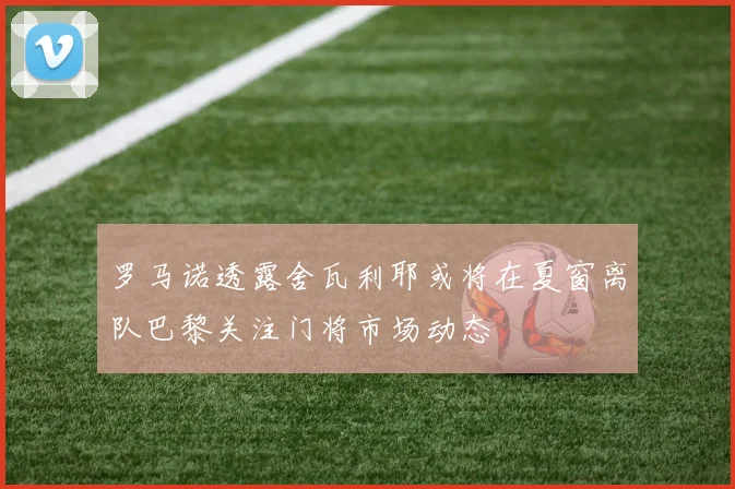 罗马诺透露舍瓦利耶或将在夏窗离队巴黎关注门将市场动态