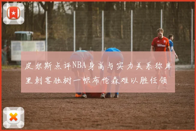 皮尔斯点评NBA身高与实力关系称库里刺客独树一帜布伦森难以胜任领袖角色