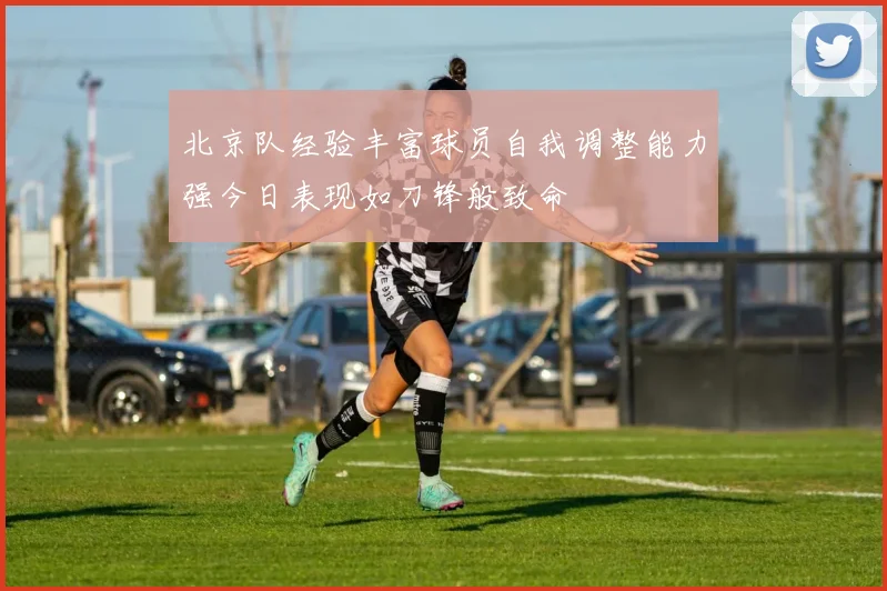 北京队经验丰富球员自我调整能力强今日表现如刀锋般致命