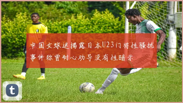 中国女球迷揭露日本U23门将性骚扰事件称曾耐心劝导没有性暗示