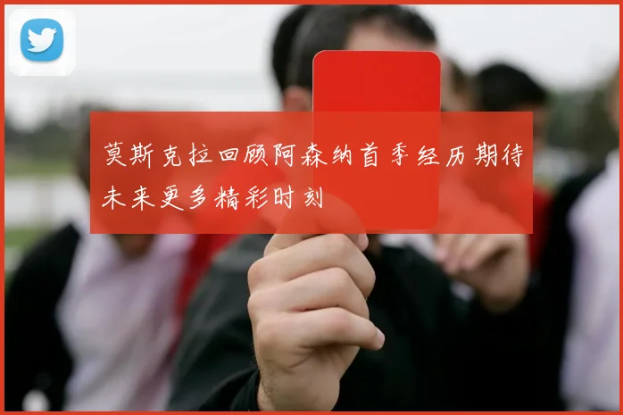 莫斯克拉回顾阿森纳首季经历期待未来更多精彩时刻