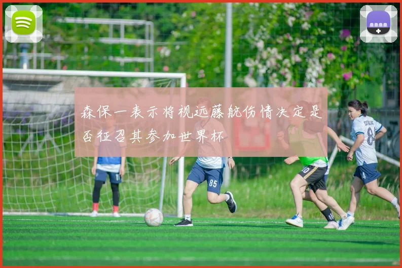 森保一表示将视远藤航伤情决定是否征召其参加世界杯