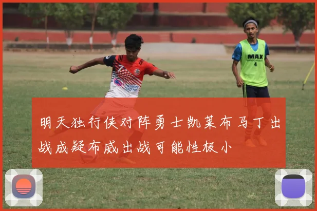 明天独行侠对阵勇士凯莱布马丁出战成疑布威出战可能性极小