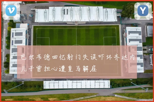 巴尔韦德回忆射门失误吓坏齐达内儿子曾担心遭皇马解雇