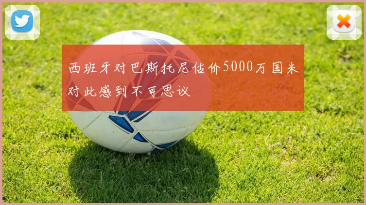 西班牙对巴斯托尼估价5000万国米对此感到不可思议