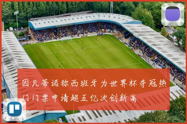 因凡蒂诺称西班牙为世界杯夺冠热门门票申请超五亿次创新高