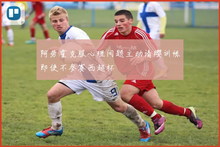 阿劳霍克服心理问题主动请缨训练即使不参赛西超杯