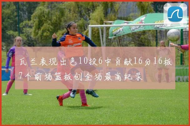 瓦兰表现出色10投6中贡献16分16板7个前场篮板创全场最高纪录