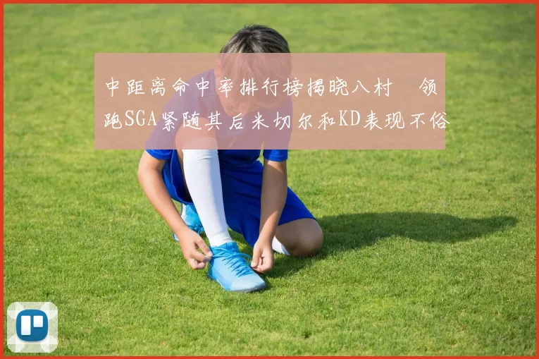 中距离命中率排行榜揭晓八村塁领跑SGA紧随其后米切尔和KD表现不俗