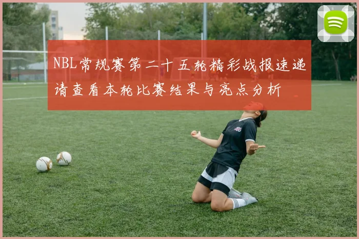 NBL常规赛第二十五轮精彩战报速递请查看本轮比赛结果与亮点分析