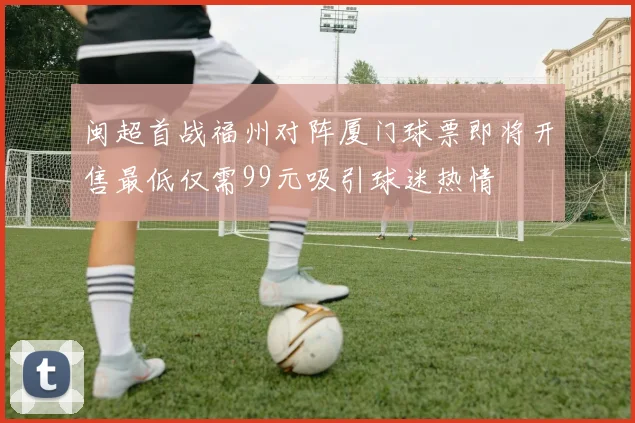 闽超首战福州对阵厦门球票即将开售最低仅需99元吸引球迷热情